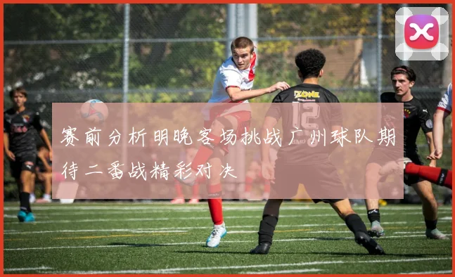赛前分析明晚客场挑战广州球队期待二番战精彩对决