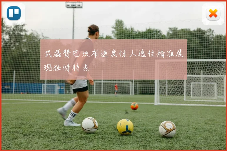 武磊赞巴坎布速度惊人选位精准展现独特特点