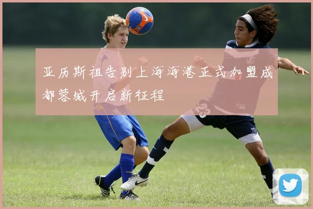 亚历斯祖告别上海海港正式加盟成都蓉城开启新征程