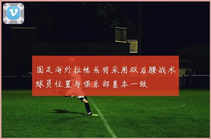 国足海外拉练或将采用双后腰战术球员位置与俱乐部基本一致