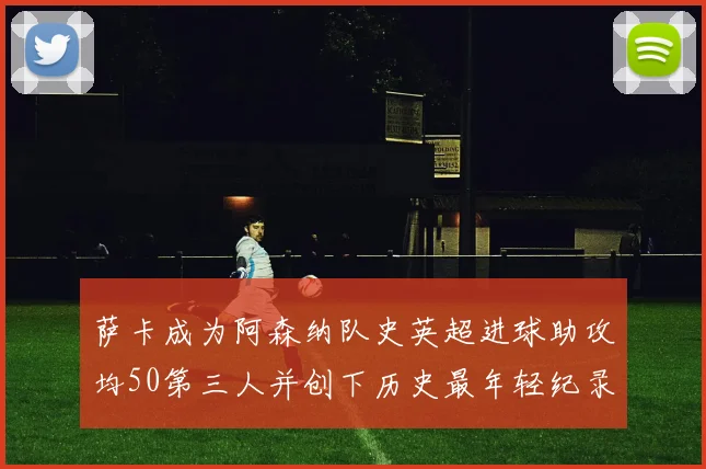 萨卡成为阿森纳队史英超进球助攻均50第三人并创下历史最年轻纪录