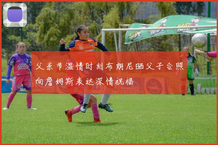 父亲节温情时刻布朗尼晒父子合照向詹姆斯表达深情祝福