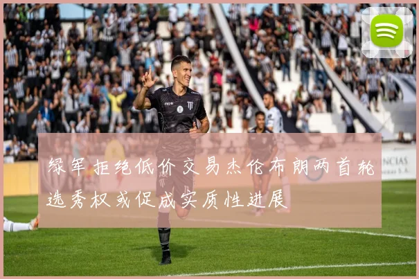 绿军拒绝低价交易杰伦布朗两首轮选秀权或促成实质性进展