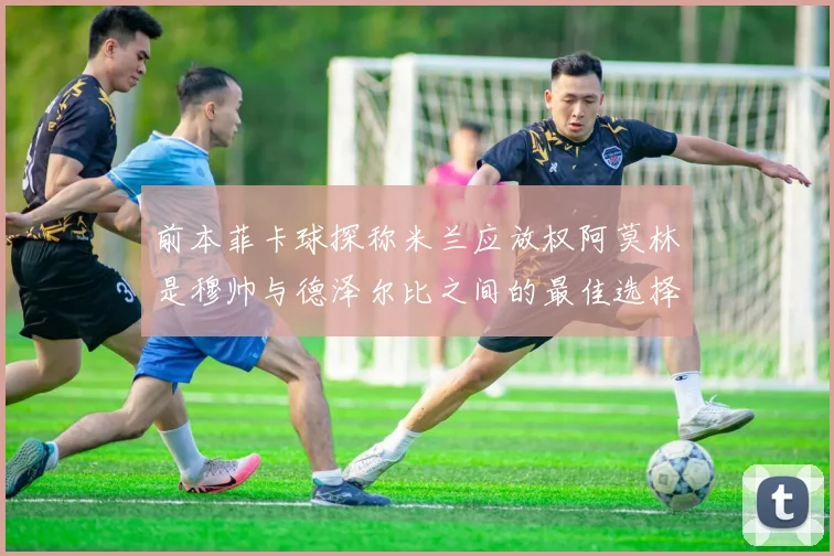 前本菲卡球探称米兰应放权阿莫林是穆帅与德泽尔比之间的最佳选择