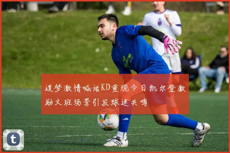 追梦激情喊话KD重现今日凯尔登激励文班场景引发球迷共鸣