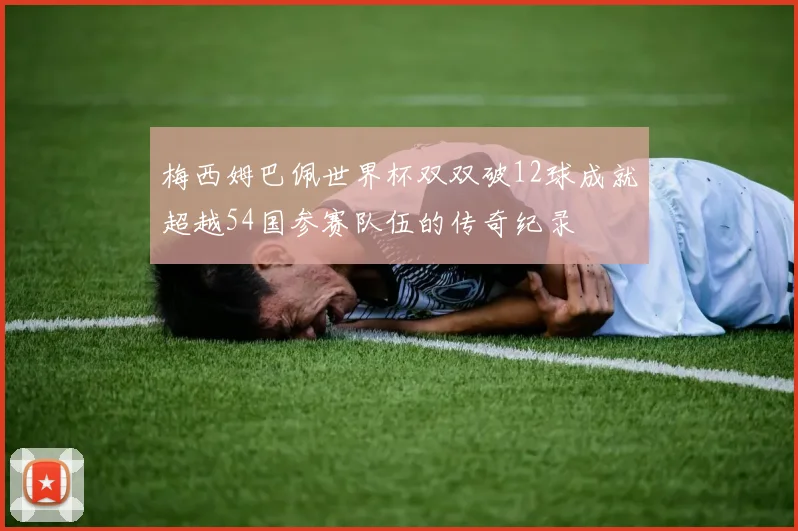 梅西姆巴佩世界杯双双破12球成就超越54国参赛队伍的传奇纪录