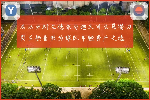 名记分析兰德尔与迪文可交易潜力贝兰热香农为球队年轻资产之选