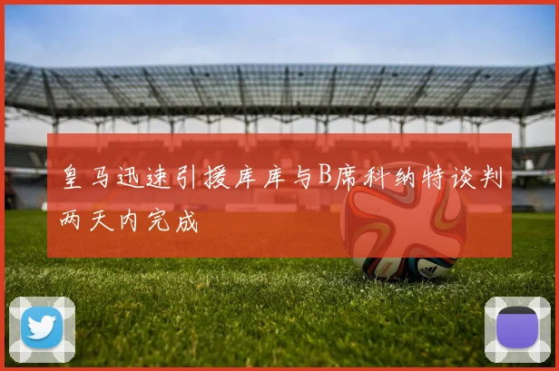 皇马迅速引援库库与B席科纳特谈判两天内完成