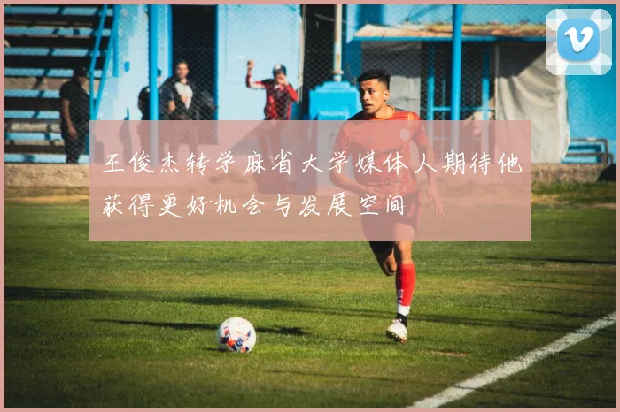 王俊杰转学麻省大学媒体人期待他获得更好机会与发展空间