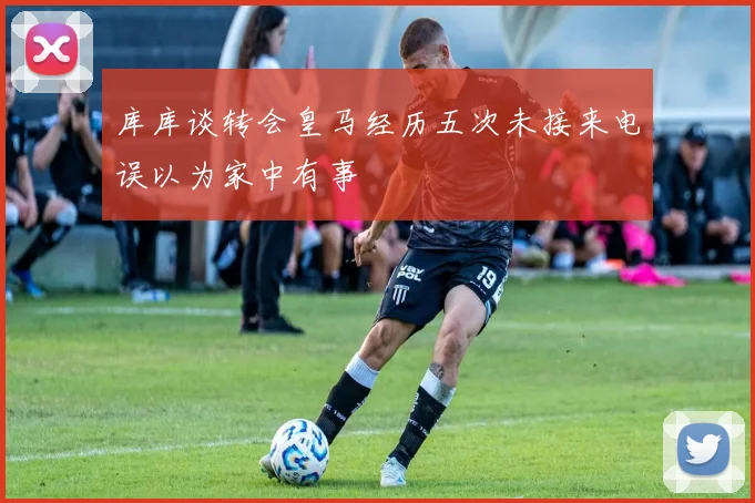 库库谈转会皇马经历五次未接来电误以为家中有事