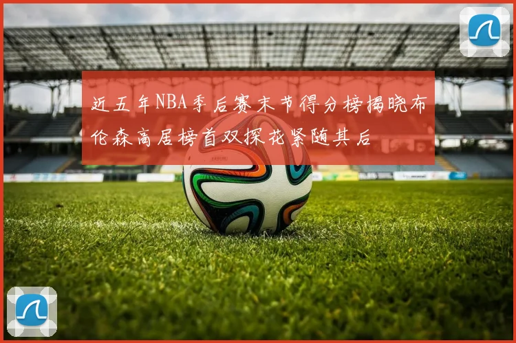 近五年NBA季后赛末节得分榜揭晓布伦森高居榜首双探花紧随其后