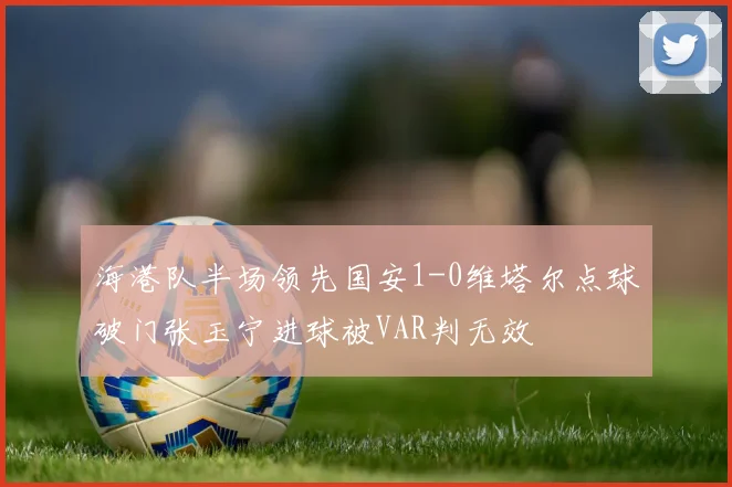海港队半场领先国安1-0维塔尔点球破门张玉宁进球被VAR判无效