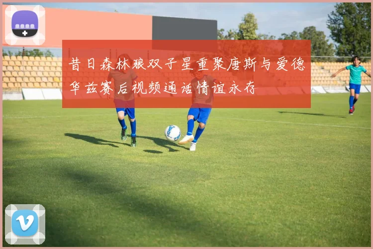 昔日森林狼双子星重聚唐斯与爱德华兹赛后视频通话情谊永存