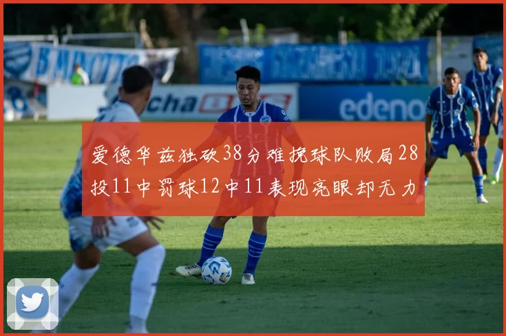 爱德华兹独砍38分难挽球队败局28投11中罚球12中11表现亮眼却无力回天