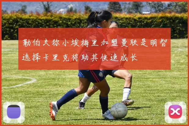勒伯夫称小埃梅里加盟曼联是明智选择卡里克将助其快速成长