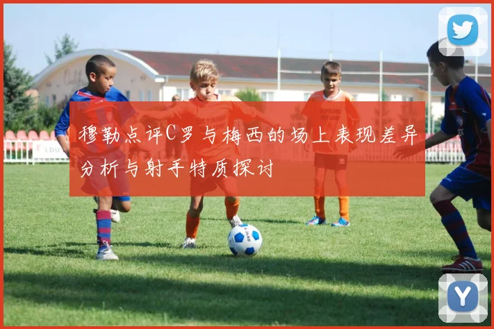 穆勒点评C罗与梅西的场上表现差异分析与射手特质探讨