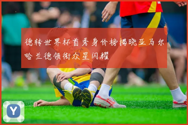 德转世界杯首秀身价榜揭晓亚马尔哈兰德领衔众星闪耀
