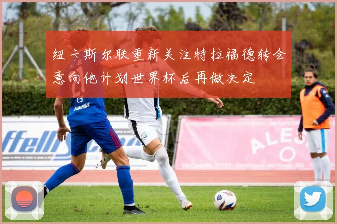 纽卡斯尔联重新关注特拉福德转会意向他计划世界杯后再做决定