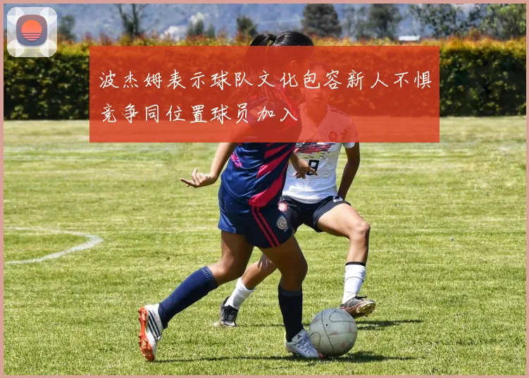 波杰姆表示球队文化包容新人不惧竞争同位置球员加入