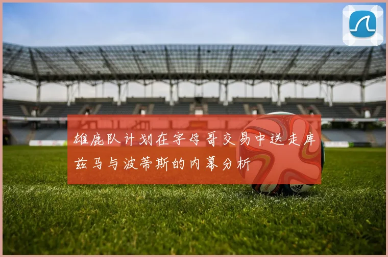 雄鹿队计划在字母哥交易中送走库兹马与波蒂斯的内幕分析