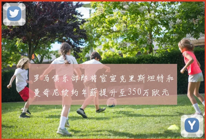 罗马俱乐部即将官宣克里斯坦特和曼奇尼续约年薪提升至350万欧元