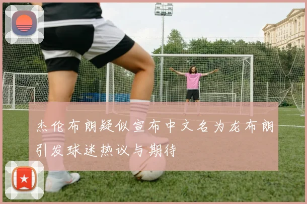 杰伦布朗疑似宣布中文名为龙布朗引发球迷热议与期待