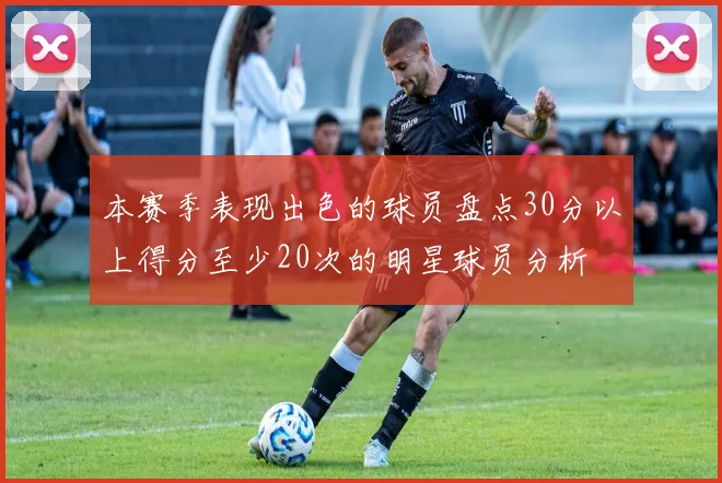 本赛季表现出色的球员盘点30分以上得分至少20次的明星球员分析